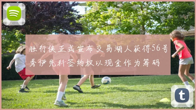独行侠正式宣布交易湖人获得56号秀伊先科签约权以现金作为筹码